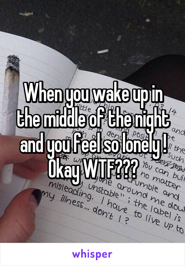 When you wake up in the middle of the night and you feel so lonely ! Okay WTF???