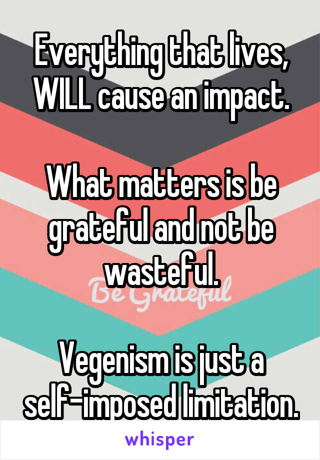 Everything that lives, WILL cause an impact.

What matters is be grateful and not be wasteful.

Vegenism is just a self-imposed limitation.