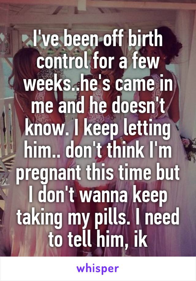 I've been off birth control for a few weeks..he's came in me and he doesn't know. I keep letting him.. don't think I'm pregnant this time but I don't wanna keep taking my pills. I need to tell him, ik