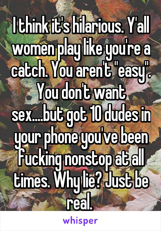 I think it's hilarious. Y'all women play like you're a catch. You aren't "easy". You don't want sex....but got 10 dudes in your phone you've been fucking nonstop at all times. Why lie? Just be real. 