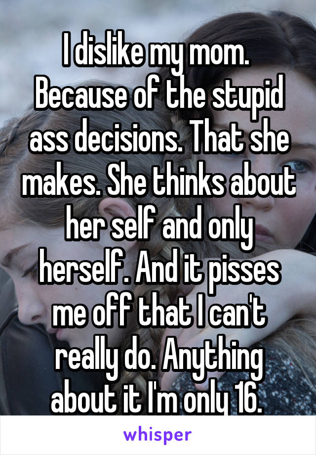 I dislike my mom.  Because of the stupid ass decisions. That she makes. She thinks about her self and only herself. And it pisses me off that I can't really do. Anything about it I'm only 16. 