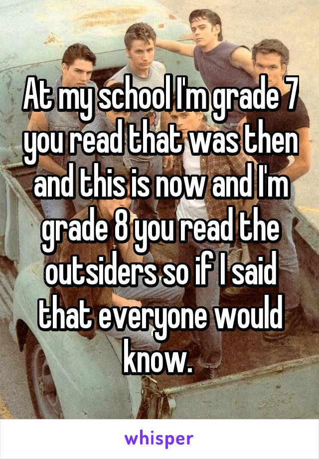 At my school I'm grade 7 you read that was then and this is now and I'm grade 8 you read the outsiders so if I said that everyone would know. 