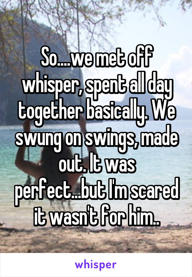 So....we met off whisper, spent all day together basically. We swung on swings, made out. It was perfect...but I'm scared it wasn't for him..