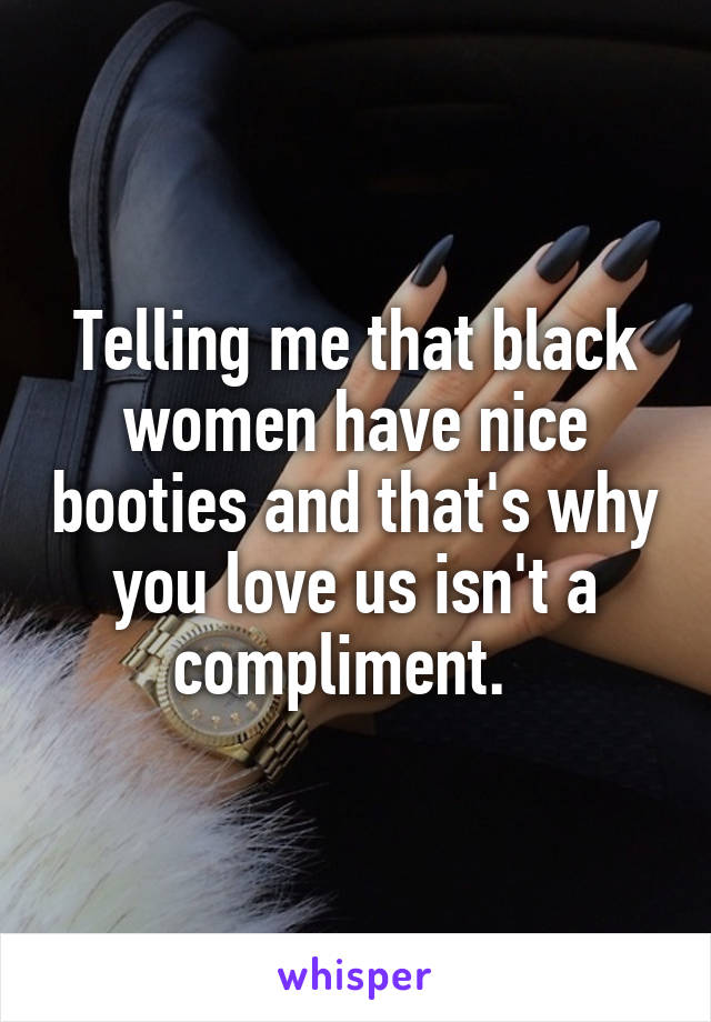 Telling me that black women have nice booties and that's why you love us isn't a compliment.  