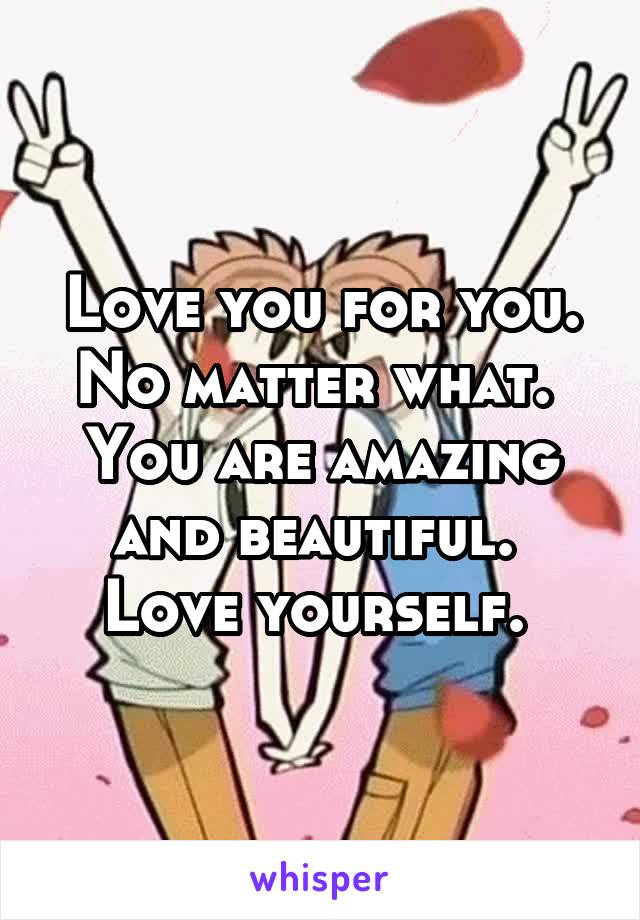 Love you for you.
No matter what. 
You are amazing and beautiful. 
Love yourself. 