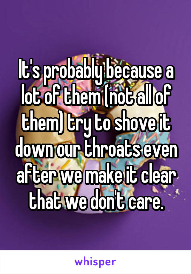 It's probably because a lot of them (not all of them) try to shove it down our throats even after we make it clear that we don't care.