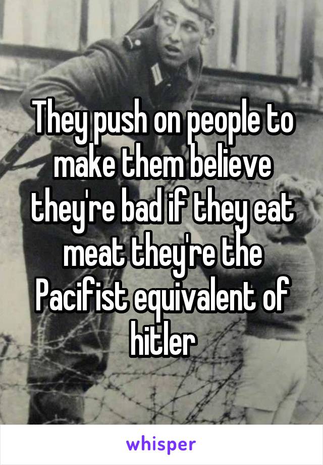 They push on people to make them believe they're bad if they eat meat they're the Pacifist equivalent of hitler