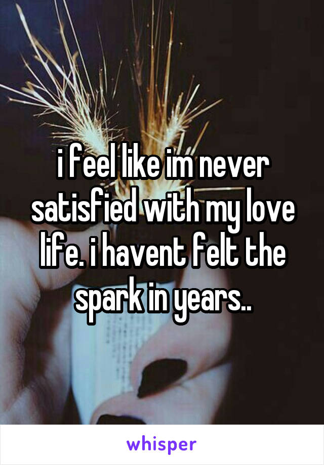 i feel like im never satisfied with my love life. i havent felt the spark in years..