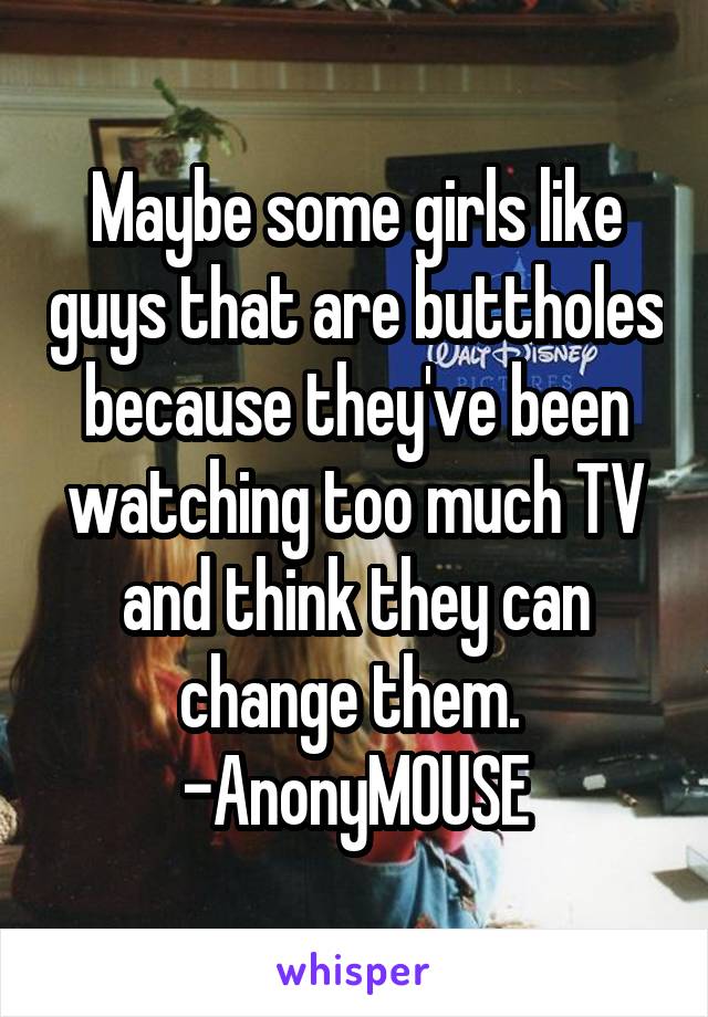 Maybe some girls like guys that are buttholes because they've been watching too much TV and think they can change them. 
-AnonyMOUSE