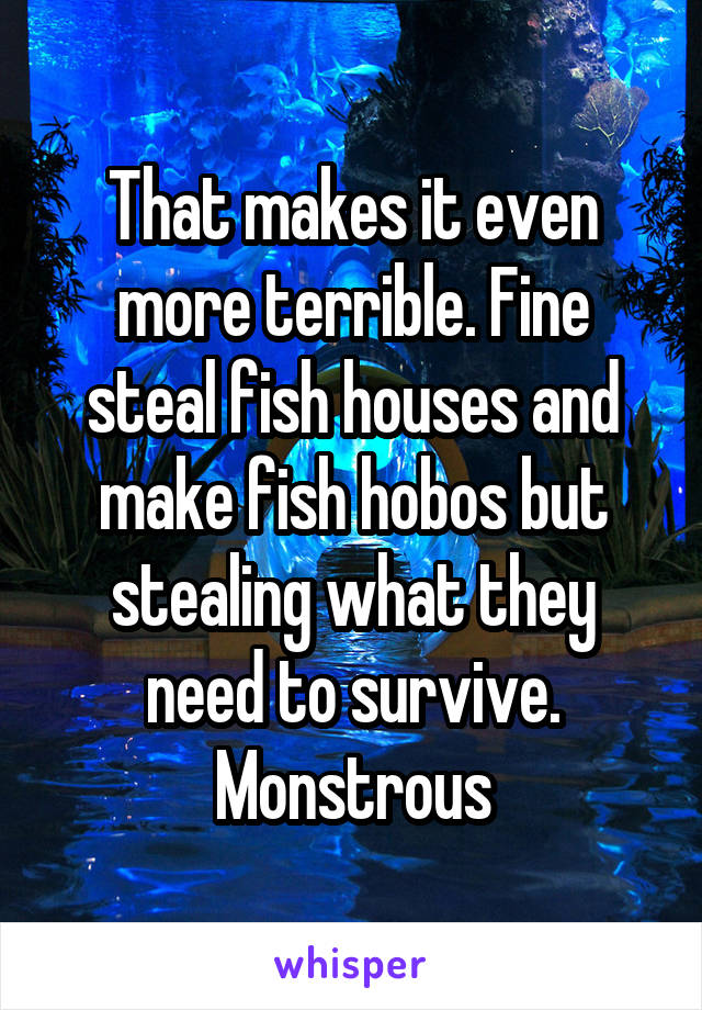 That makes it even more terrible. Fine steal fish houses and make fish hobos but stealing what they need to survive. Monstrous