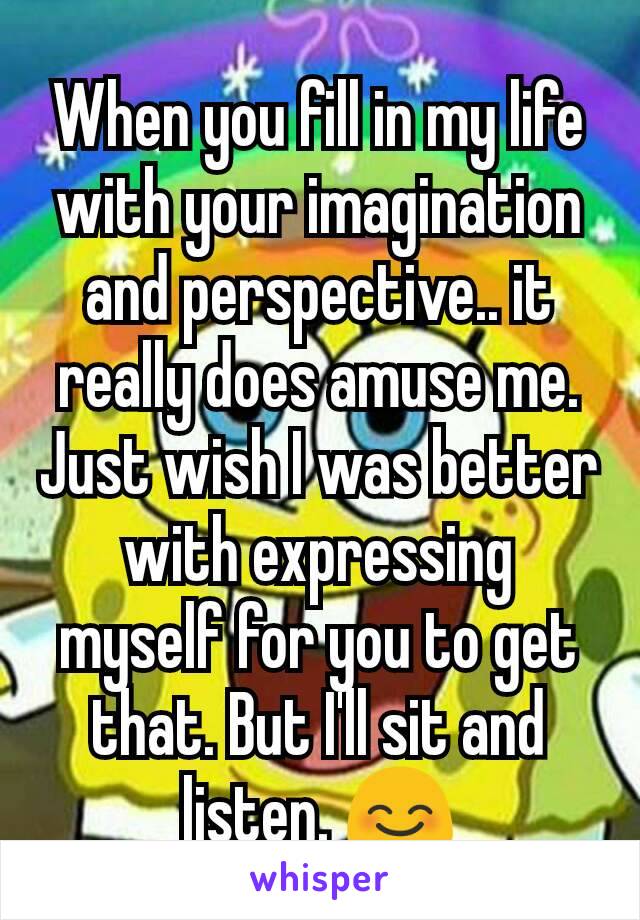 When you fill in my life with your imagination and perspective.. it really does amuse me. Just wish I was better with expressing myself for you to get that. But I'll sit and listen. 😊