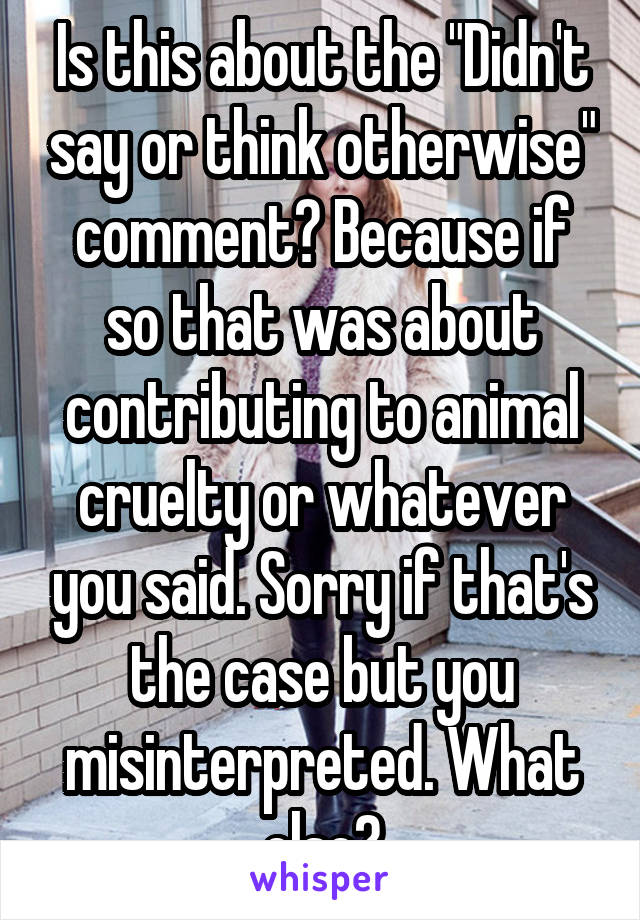 Is this about the "Didn't say or think otherwise" comment? Because if so that was about contributing to animal cruelty or whatever you said. Sorry if that's the case but you misinterpreted. What else?