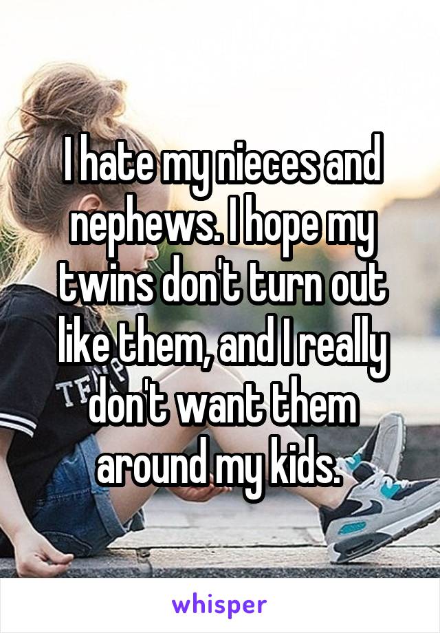 I hate my nieces and nephews. I hope my twins don't turn out like them, and I really don't want them around my kids. 