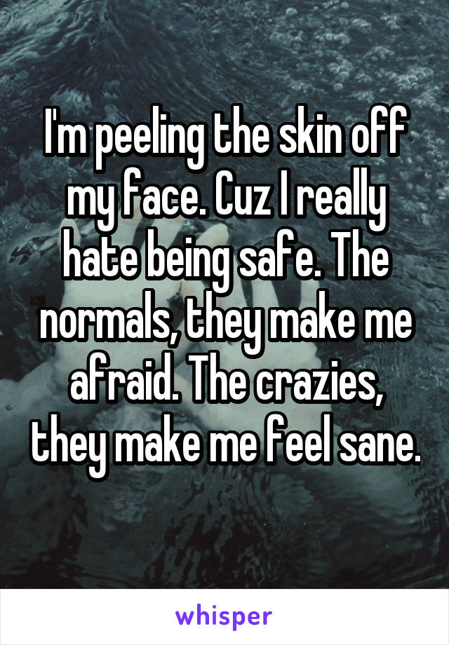 I'm peeling the skin off my face. Cuz I really hate being safe. The normals, they make me afraid. The crazies, they make me feel sane. 