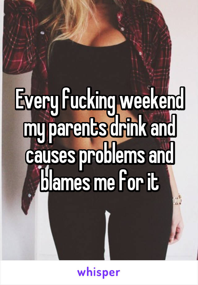 Every fucking weekend my parents drink and causes problems and blames me for it