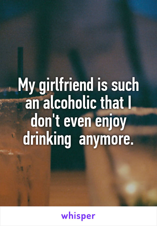 My girlfriend is such an alcoholic that I don't even enjoy drinking  anymore.