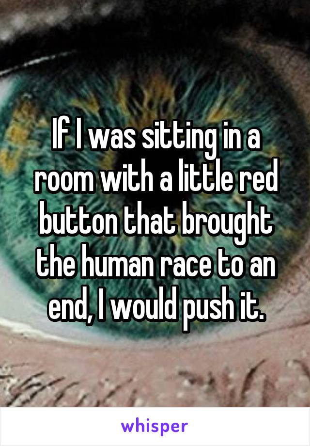 If I was sitting in a room with a little red button that brought the human race to an end, I would push it.