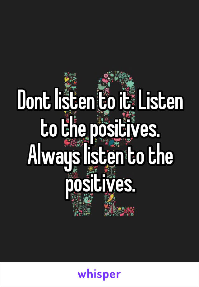 Dont listen to it. Listen to the positives. Always listen to the positives.