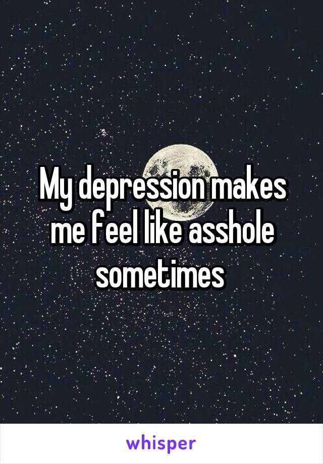 My depression makes me feel like asshole sometimes 