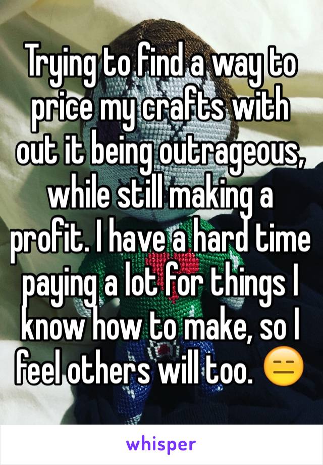 Trying to find a way to price my crafts with out it being outrageous, while still making a profit. I have a hard time paying a lot for things I know how to make, so I feel others will too. 😑
