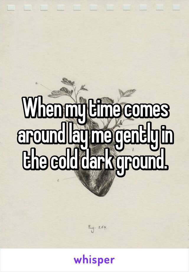 When my time comes around lay me gently in the cold dark ground.