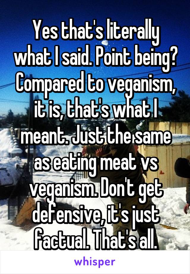 Yes that's literally what I said. Point being? Compared to veganism, it is, that's what I meant. Just the same as eating meat vs veganism. Don't get defensive, it's just factual. That's all.