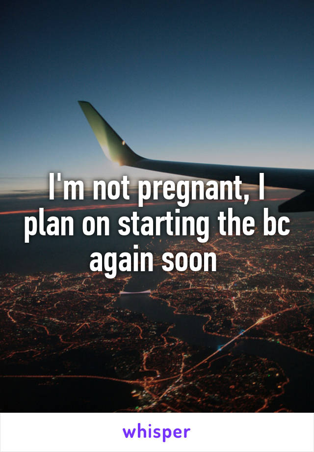 I'm not pregnant, I plan on starting the bc again soon 