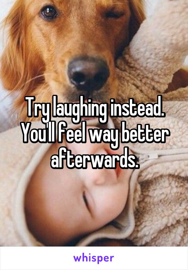 Try laughing instead. You'll feel way better afterwards.