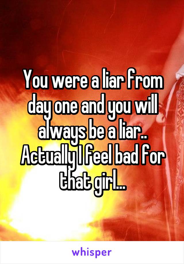 You were a liar from day one and you will always be a liar.. Actually I feel bad for that girl...