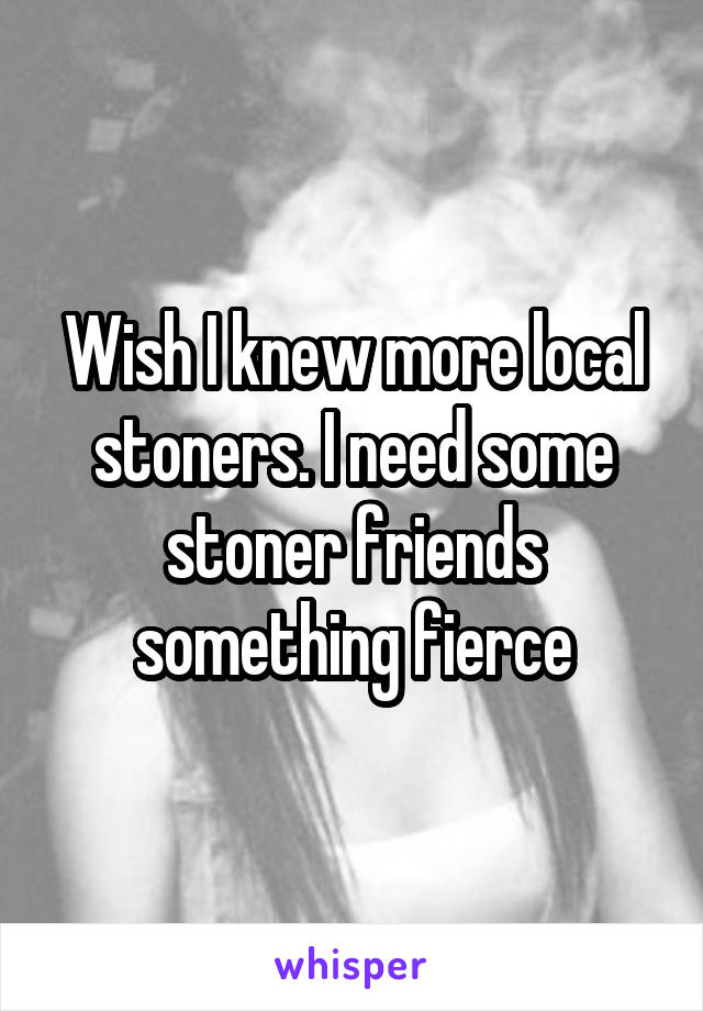 Wish I knew more local stoners. I need some stoner friends something fierce