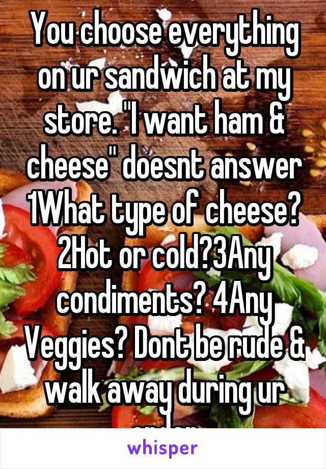 You choose everything on ur sandwich at my store. "I want ham & cheese" doesnt answer 1What type of cheese? 2Hot or cold?3Any condiments? 4Any Veggies? Dont be rude & walk away during ur order