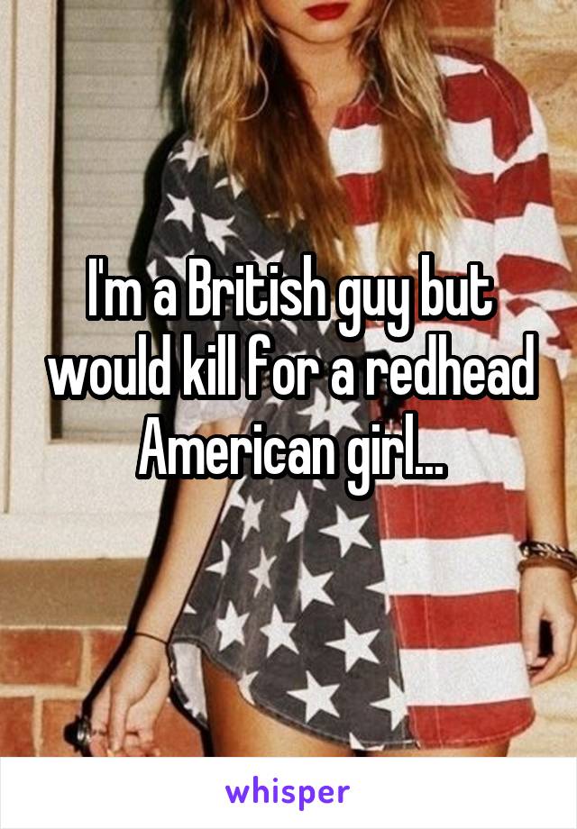 I'm a British guy but would kill for a redhead American girl...
