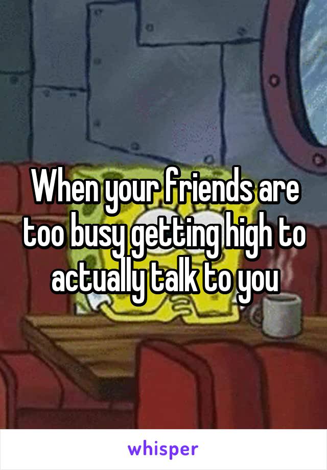 When your friends are too busy getting high to actually talk to you