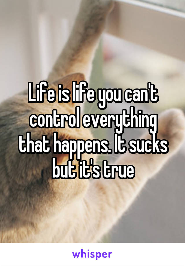 Life is life you can't control everything that happens. It sucks but it's true