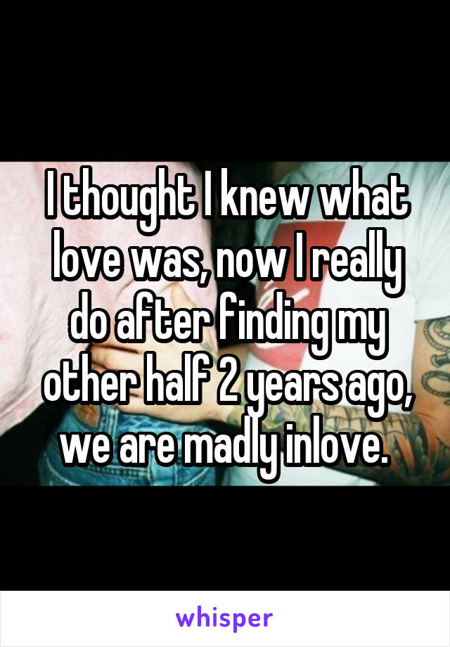I thought I knew what love was, now I really do after finding my other half 2 years ago, we are madly inlove. 