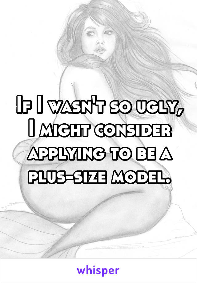 If I wasn't so ugly, I might consider applying to be a plus-size model.
