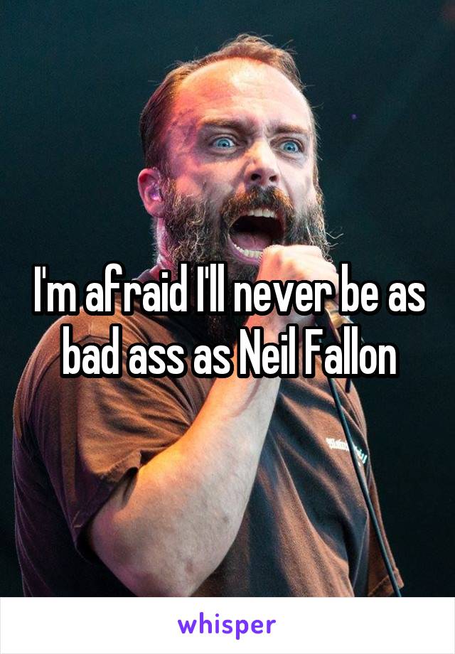 I'm afraid I'll never be as bad ass as Neil Fallon
