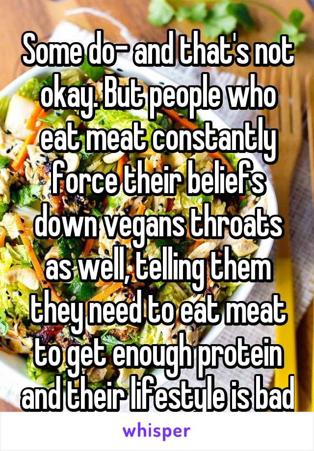 Some do- and that's not okay. But people who eat meat constantly force their beliefs down vegans throats as well, telling them they need to eat meat to get enough protein and their lifestyle is bad