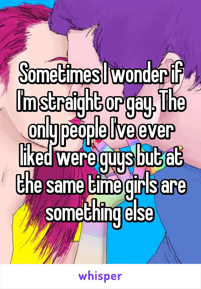 Sometimes I wonder if I'm straight or gay. The only people I've ever liked were guys but at the same time girls are something else 