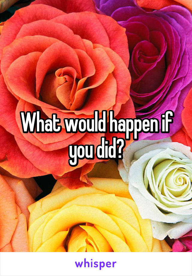 What would happen if you did?