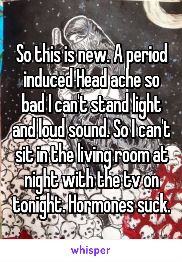So this is new. A period induced Head ache so bad I can't stand light and loud sound. So I can't sit in the living room at night with the tv on tonight. Hormones suck.