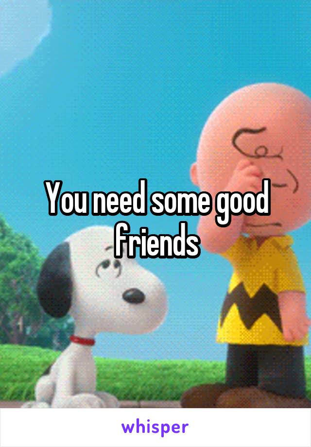 You need some good friends