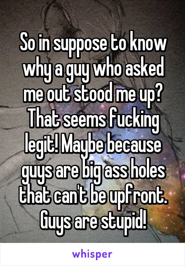 So in suppose to know why a guy who asked me out stood me up? That seems fucking legit! Maybe because guys are big ass holes that can't be upfront. Guys are stupid!