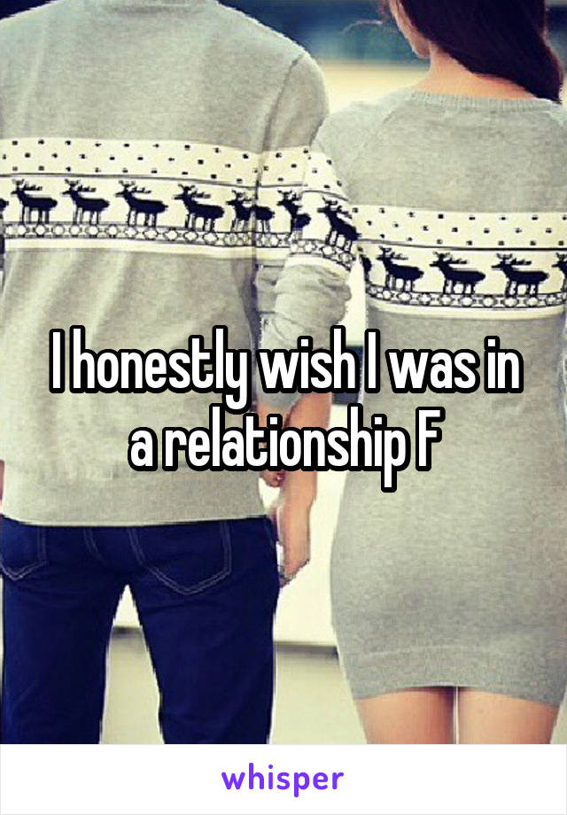 I honestly wish I was in a relationship F