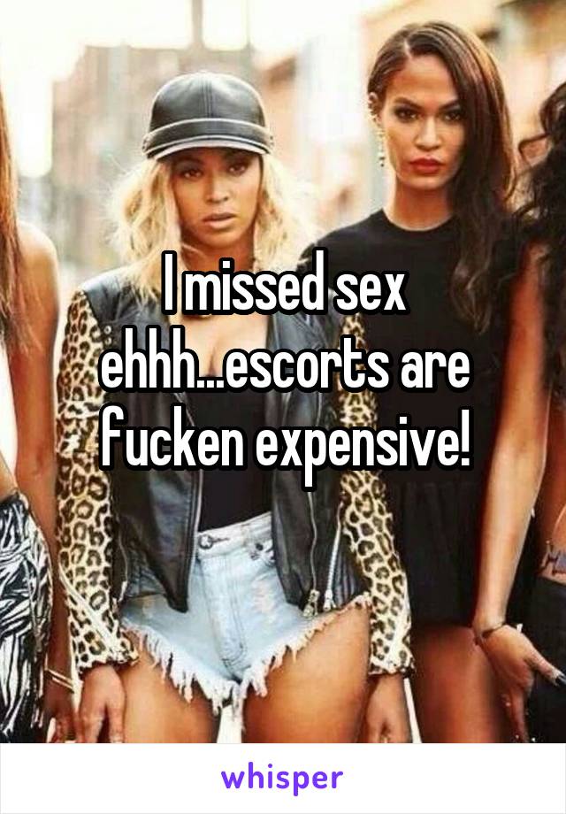 I missed sex ehhh...escorts are fucken expensive!
