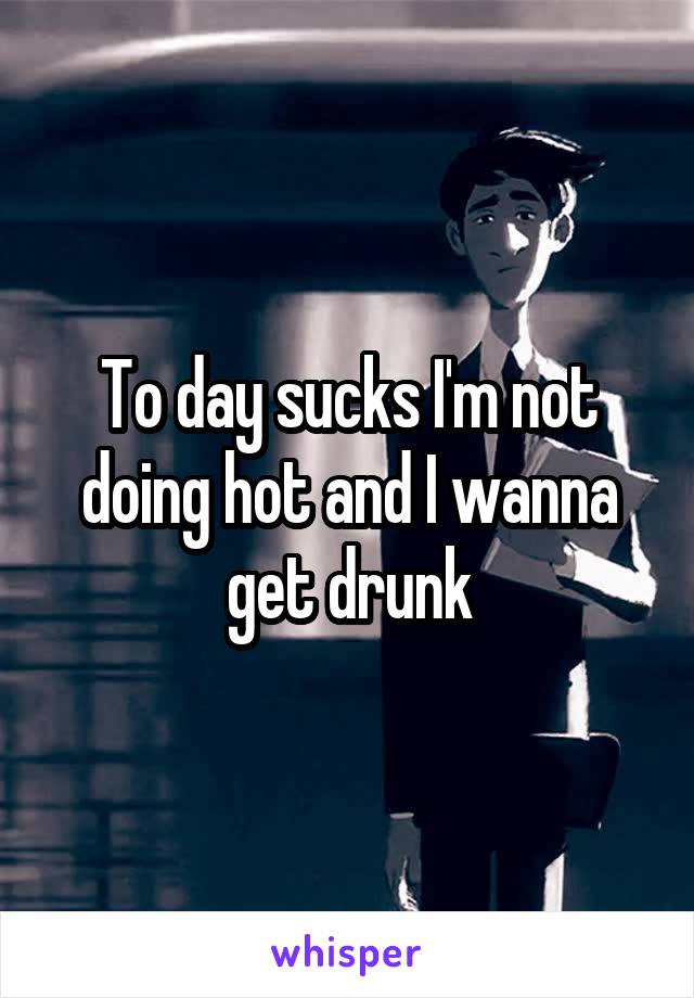 To day sucks I'm not doing hot and I wanna get drunk