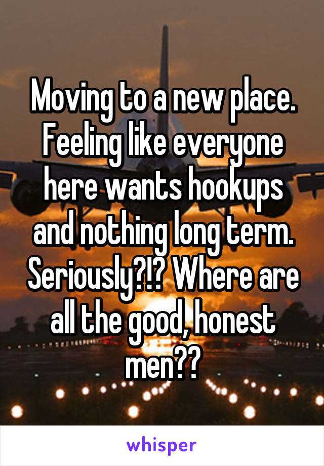 Moving to a new place. Feeling like everyone here wants hookups and nothing long term. Seriously?!? Where are all the good, honest men??