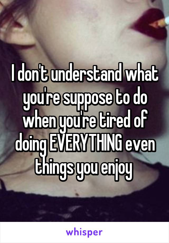 I don't understand what you're suppose to do when you're tired of doing EVERYTHING even things you enjoy 