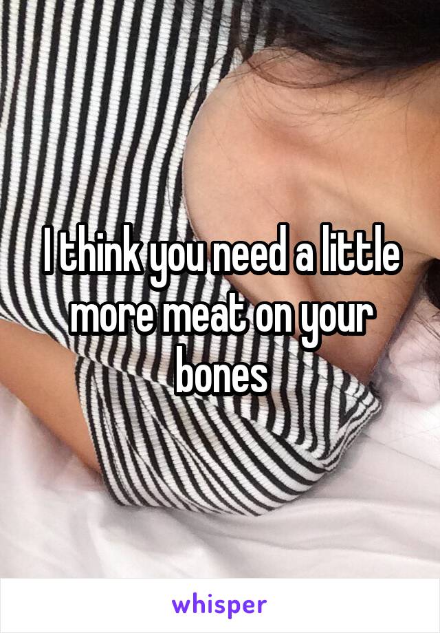 I think you need a little more meat on your bones