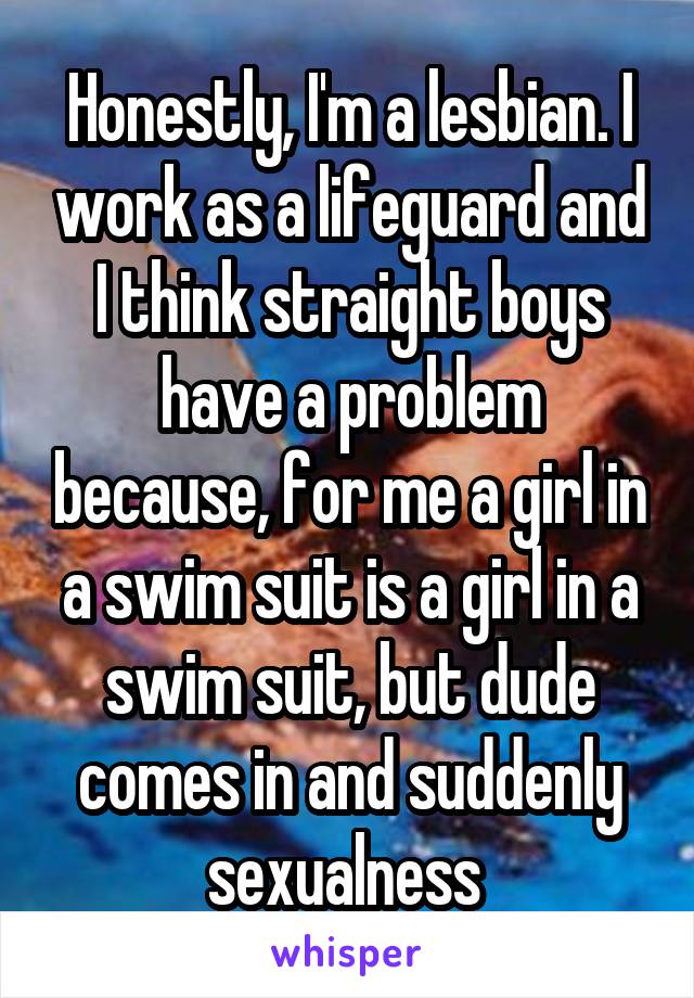 Honestly, I'm a lesbian. I work as a lifeguard and I think straight boys have a problem because, for me a girl in a swim suit is a girl in a swim suit, but dude comes in and suddenly sexualness 